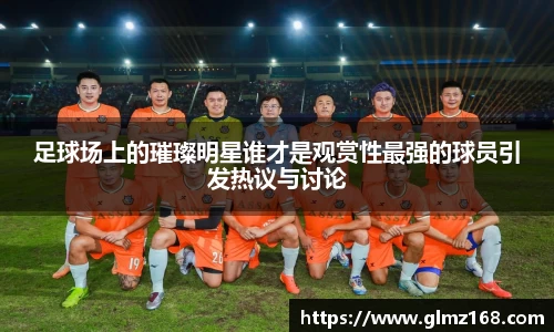 足球场上的璀璨明星谁才是观赏性最强的球员引发热议与讨论