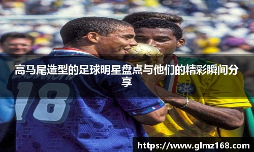 高马尾造型的足球明星盘点与他们的精彩瞬间分享