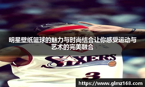 明星壁纸篮球的魅力与时尚结合让你感受运动与艺术的完美融合